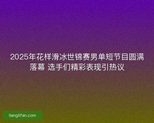 2025年花样滑冰世锦赛男单短节目圆满落幕 选手们精彩表现引热议