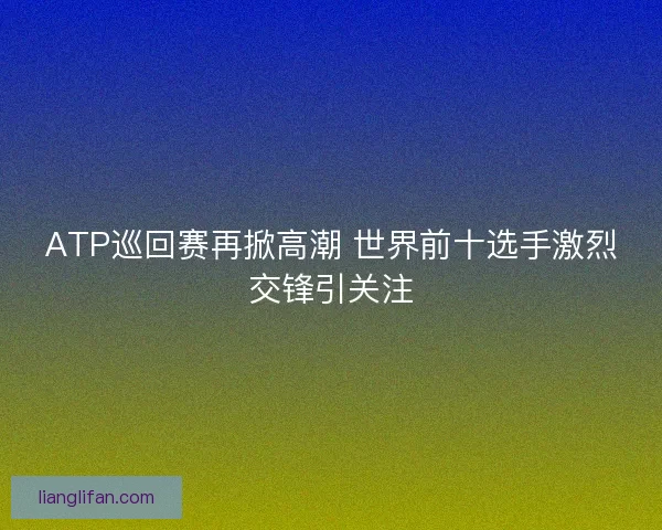ATP巡回赛再掀高潮 世界前十选手激烈交锋引关注