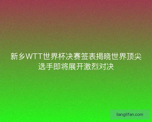新乡WTT世界杯决赛签表揭晓世界顶尖选手即将展开激烈对决
