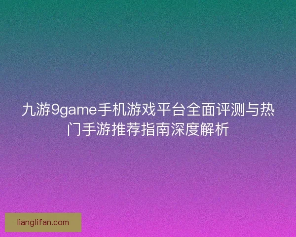 九游9game手机游戏平台全面评测与热门手游推荐指南深度解析