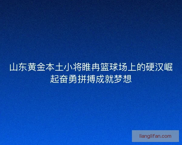 山东黄金本土小将睢冉篮球场上的硬汉崛起奋勇拼搏成就梦想