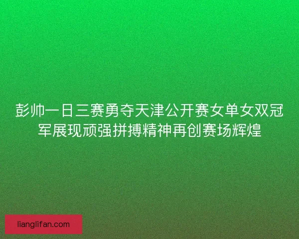 彭帅一日三赛勇夺天津公开赛女单女双冠军展现顽强拼搏精神再创赛场辉煌