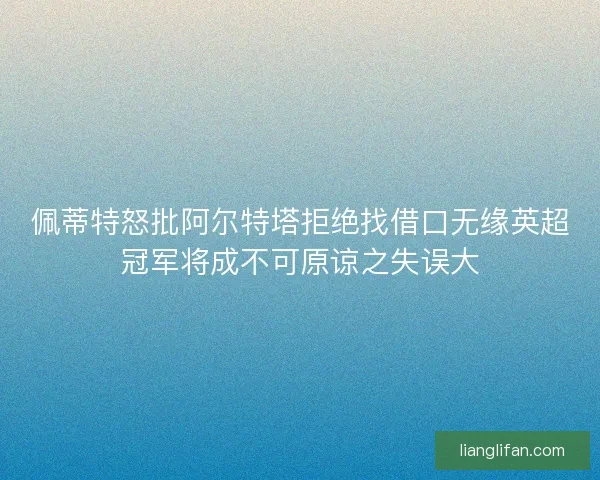 佩蒂特怒批阿尔特塔拒绝找借口无缘英超冠军将成不可原谅之失误大
