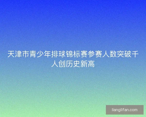 天津市青少年排球锦标赛参赛人数突破千人创历史新高