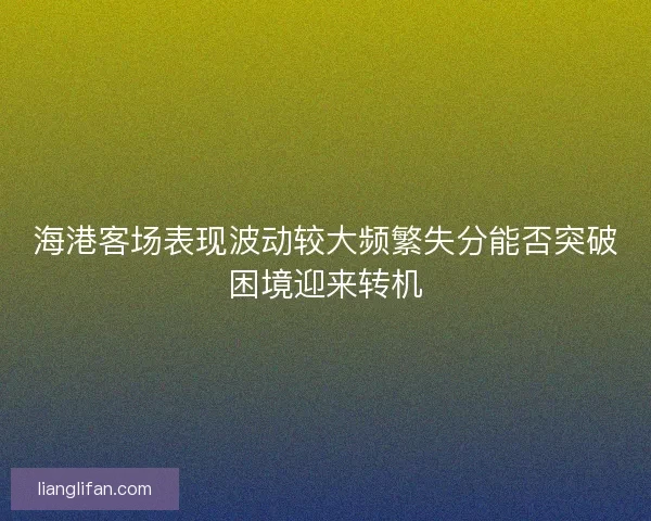 海港客场表现波动较大频繁失分能否突破困境迎来转机