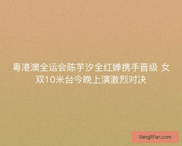 粤港澳全运会陈芋汐全红婵携手晋级 女双10米台今晚上演激烈对决