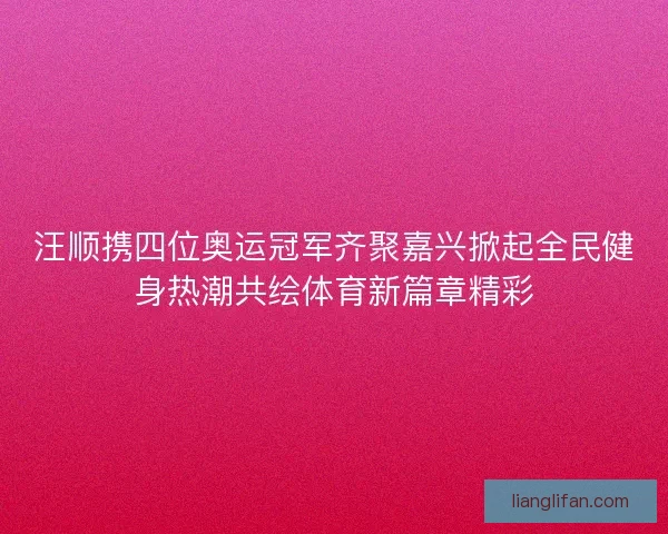 汪顺携四位奥运冠军齐聚嘉兴掀起全民健身热潮共绘体育新篇章精彩