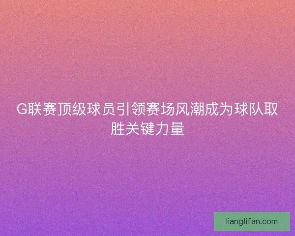 G联赛顶级球员引领赛场风潮成为球队取胜关键力量