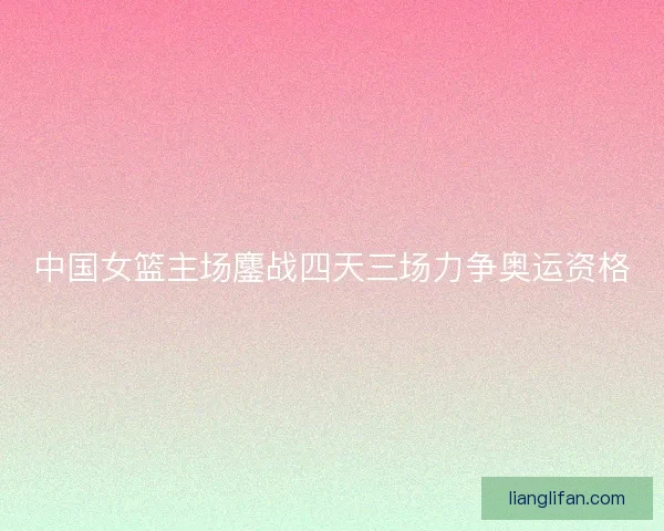 中国女篮主场鏖战四天三场力争奥运资格