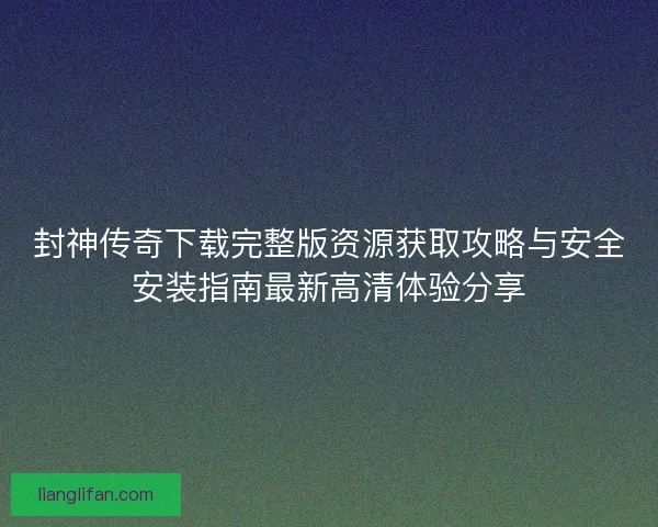 封神传奇下载完整版资源获取攻略与安全安装指南最新高清体验分享