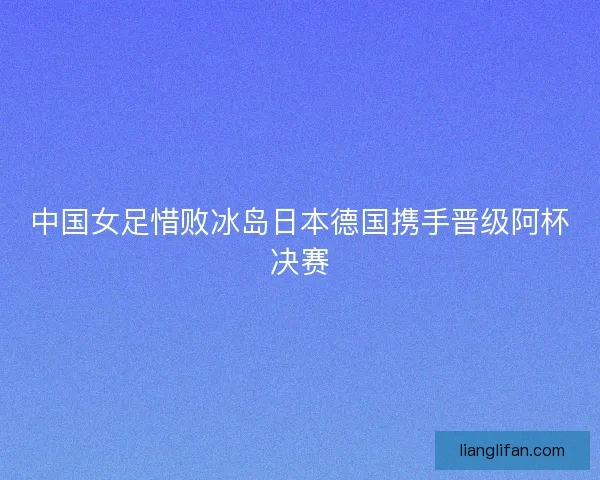 中国女足惜败冰岛日本德国携手晋级阿杯决赛