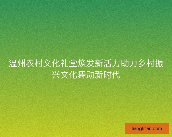 温州农村文化礼堂焕发新活力助力乡村振兴文化舞动新时代