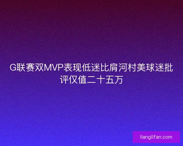 G联赛双MVP表现低迷比肩河村美球迷批评仅值二十五万