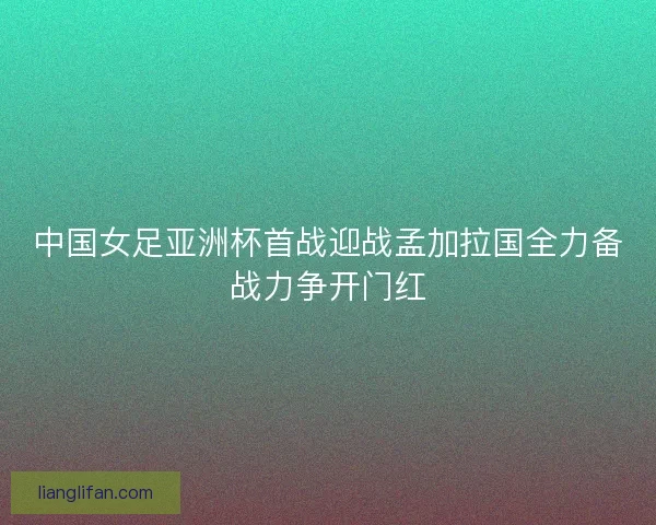 中国女足亚洲杯首战迎战孟加拉国全力备战力争开门红