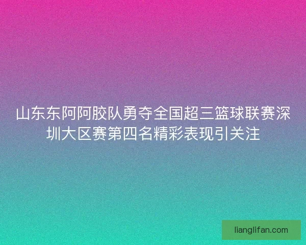 山东东阿阿胶队勇夺全国超三篮球联赛深圳大区赛第四名精彩表现引关注