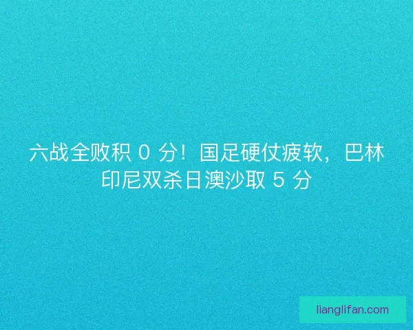六战全败积 0 分！国足硬仗疲软，巴林印尼双杀日澳沙取 5 分
