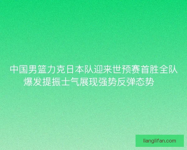 中国男篮力克日本队迎来世预赛首胜全队爆发提振士气展现强势反弹态势🏀