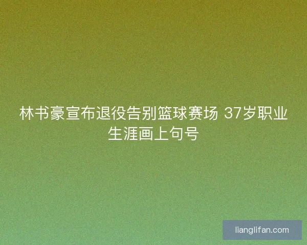 林书豪宣布退役告别篮球赛场 37岁职业生涯画上句号 林书豪宣布退役告别篮球赛场 37岁职业生涯画上句号