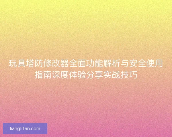 玩具塔防修改器全面功能解析与安全使用指南深度体验分享实战技巧